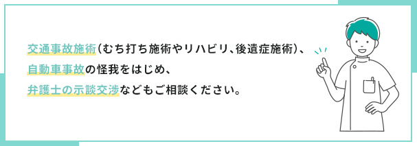 交通事故施術（むち打ち施術やリハビリ、後遺症施術）、自動車事故の怪我をはじめ、弁護士の示談交渉などもご相談ください。